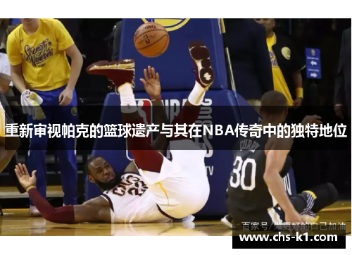 重新审视帕克的篮球遗产与其在NBA传奇中的独特地位