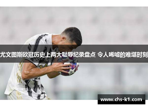 尤文图斯欧冠历史上两大耻辱纪录盘点 令人唏嘘的难堪时刻