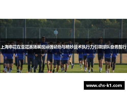 上海申花在亚冠赛场展现顽强韧劲与精妙战术执行力引领球队奋勇前行