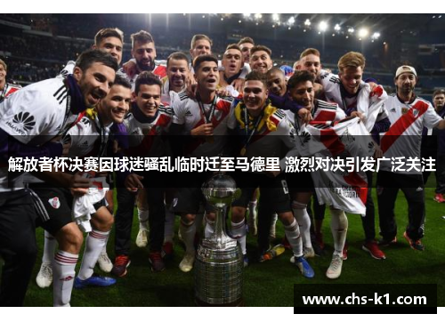 解放者杯决赛因球迷骚乱临时迁至马德里 激烈对决引发广泛关注