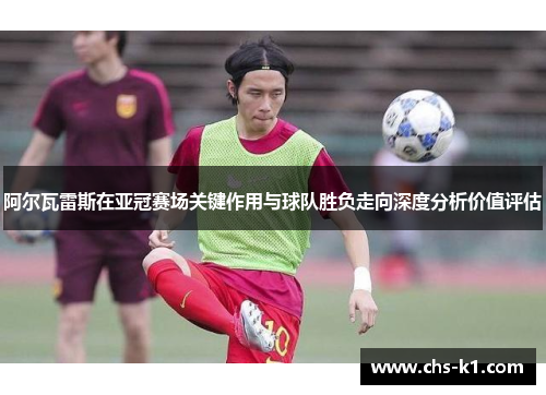 阿尔瓦雷斯在亚冠赛场关键作用与球队胜负走向深度分析价值评估
