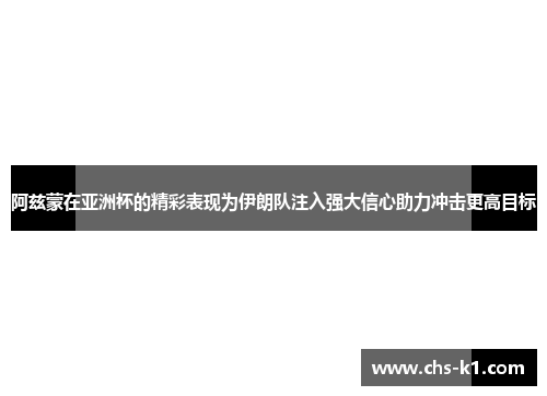 阿兹蒙在亚洲杯的精彩表现为伊朗队注入强大信心助力冲击更高目标