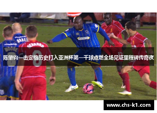 陈肇钧一击定格历史打入亚洲杯第一千球点燃全场见证里程碑传奇夜