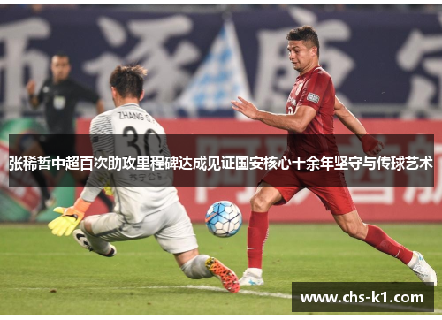 张稀哲中超百次助攻里程碑达成见证国安核心十余年坚守与传球艺术